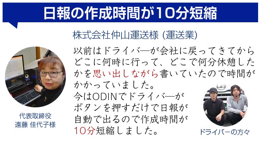 日報の作成時間が10分短縮　仲山運送様　以前はドライバーが会社に戻ってきてからどこに何時に行って、どこで何分休憩したかを思い出しながら書いていたので時間がかかっていました。今はODINでドライバーがボタンを押すだけで日報が自動で出るので作成時間が10分短縮しました。