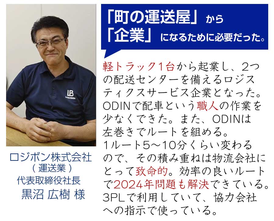 「町の運送屋」から 「企業」になるために必要だった。軽トラック1台から起業し、2つ の配送センターを備えるロジス ティクスサービス企業となった。 ODINで配車という職人の作業を 少なくできた。また、ODINは 左巻きでルートを組める。 1ルート5～10分くらい変わる ので、その積み重ねは物流会社に とって致命的。効率の良いルート で2024年問題も解決できている。 3PLで利用していて、協力会社 への指示で使っている。