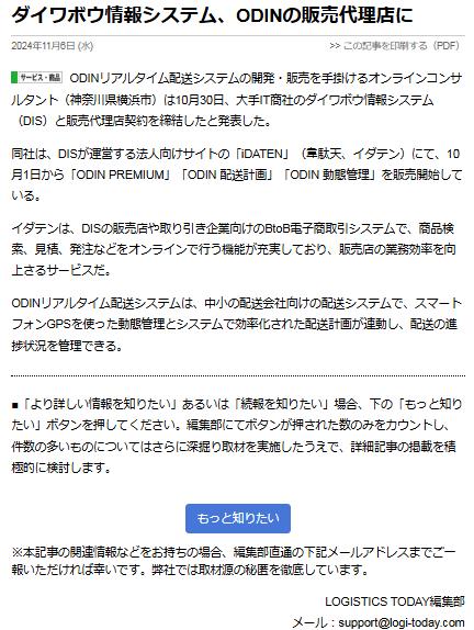 ダイワボウ情報システム、ODINの販売代理店に 2024年11月6日 (水) ODINリアルタイム配送システムの開発・販売を手掛けるオンラインコンサルタント（神奈川県横浜市）は10月30日、大手IT商社のダイワボウ情報システム（DIS）と販売代理店契約を締結したと発表した。 同社は、DISが運営する法人向けサイトの「iDATEN」（韋駄天、イダテン）にて、10月1日から「ODIN PREMIUM」「ODIN 配送計画」「ODIN 動態管理」を販売開始している。 イダテンは、DISの販売店や取り引き企業向けのBtoB電子商取引システムで、商品検索、見積、発注などをオンラインで行う機能が充実しており、販売店の業務効率を向上さるサービスだ。 ODINリアルタイム配送システムは、中小の配送会社向けの配送システムで、スマートフォンGPSを使った動態管理とシステムで効率化された配送計画が連動し、配送の進捗状況を管理できる。 「より詳しい情報を知りたい」あるいは「続報を知りたい」場合、下の「もっと知りたい」ボタンを押してください。編集部にてボタンが押された数のみをカウントし、件数の多いものについてはさらに深掘り取材を実施したうえで、詳細記事の掲載を積極的に検討します。 「もっと知りたい」ボタン ※本記事の関連情報などをお持ちの場合、編集部直通の下記メールアドレスまでご一報いただければ幸いです。弊社では取材源の秘匿を徹底しています。 LOGISTICS TODAY編集部 メール：support@logi-today.com