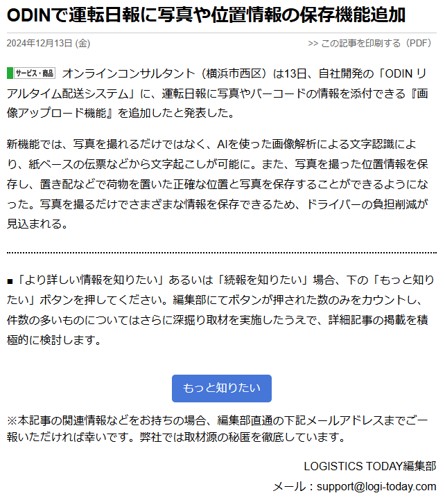 ODINで運転日報に写真や位置情報の保存機能追加 2024年12月13日 (金) オンラインコンサルタント（横浜市西区）は13日、自社開発の「ODIN リアルタイム配送システム」に、運転日報に写真やバーコードの情報を添付できる『画像アップロード機能』を追加したと発表した。 新機能では、写真を撮れるだけではなく、AIを使った画像解析による文字認識により、紙ベースの伝票などから文字起こしが可能に。また、写真を撮った位置情報を保存し、置き配などで荷物を置いた正確な位置と写真を保存することができるようになった。写真を撮るだけでさまざまな情報を保存できるため、ドライバーの負担削減が見込まれる。 ■「より詳しい情報を知りたい」あるいは「続報を知りたい」場合、下の「もっと知りたい」ボタンを押してください。編集部にてボタンが押された数のみをカウントし、件数の多いものについてはさらに深掘り取材を実施したうえで、詳細記事の掲載を積極的に検討します。 ※本記事の関連情報などをお持ちの場合、編集部直通の下記メールアドレスまでご一報いただければ幸いです。弊社では取材源の秘匿を徹底しています。 LOGISTICS TODAY編集部 メール：support@logi-today.com