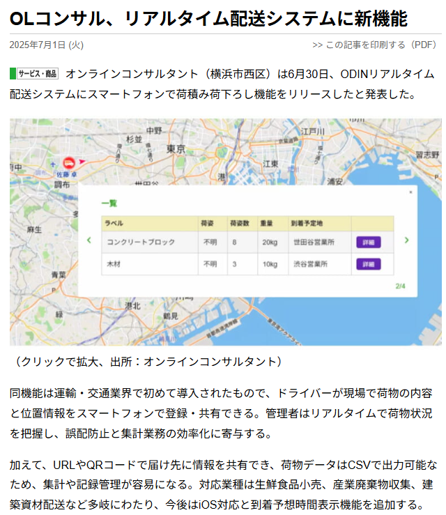 OLコンサル、リアルタイム配送システムに新機能 2025年7月1日（火） オンラインコンサルタント（横浜市西区）は6月30日、ODINリアルタイム配送システムにスマートフォンで荷積み荷下ろし機能をリリースしたと発表した。 イメージ写真 （クリックで拡大、出所：オンラインコンサルタント） 同機能は運輸・交通業界で初めて導入されたもので、ドライバーが現場で荷物の内容と位置情報をスマートフォンで登録・共有できる。管理者はリアルタイムで荷物状況を把握し、誤配防止と集計業務の効率化に寄与する。 加えて、URLやQRコードで届け先に情報を共有でき、荷物データはCSVで出力可能なため、集計や記録管理が容易になる。対応業種は生鮮食品小売、産業廃棄物収集、建築資材配送など多岐にわたり、今後はiOS対応と到着予想時間表示機能を追加する。